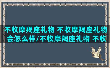 不收摩羯座礼物 不收摩羯座礼物会怎么样/不收摩羯座礼物 不收摩羯座礼物会怎么样-我的网站